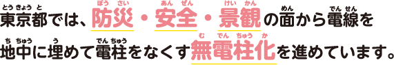 東京都では、防災・安全・景観の面から電線を地中に埋めて電柱をなくす無電柱化を進めています。